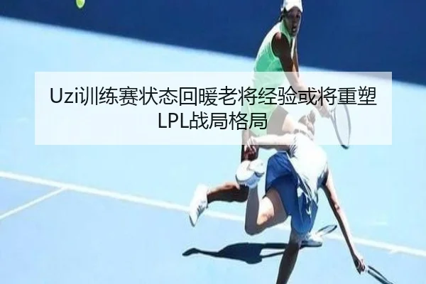 Uzi训练赛状态回暖老将经验或将重塑LPL战局格局 - mk.comapp