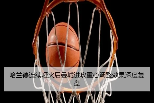 哈兰德连续哑火后曼城进攻重心调整效果深度复盘 - mk.comapp